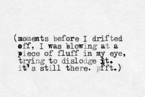 (moments before I drifted off, I was blowing at a piece of fluff in my eye, trying to dislodge jt. i i i it's still there. pfft.) 