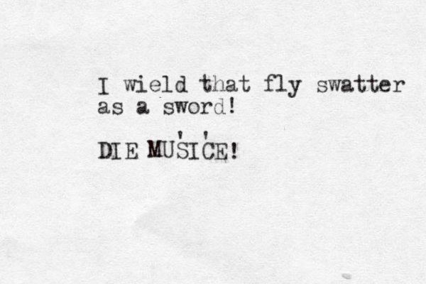 I wield that fly swatter as a sword! DIE MUSICE ' ' ! 