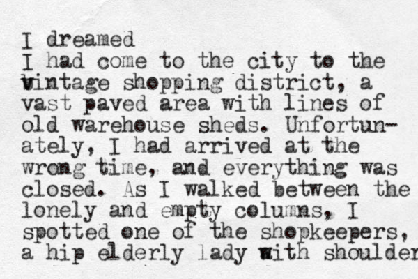 I dreamed I had come to the city to the b v vintage shopping district, a vast paved area with lines of old warehouse sheds. Unfortun- ately, I had arrived at the wrong time, and everything was closed. As I walked between the lonely and empty columns, I spotted one of the shopkeepers, a hip elderly lady aith w w shoulder 