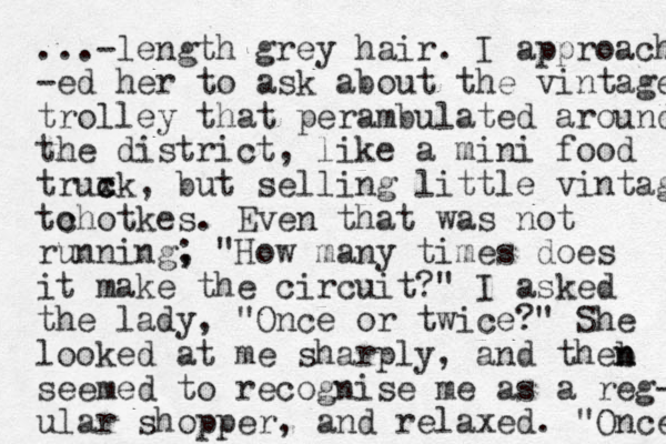 ...-length grey hair. I approach -ed her to ask about the vintage trolley that perambulated around the district, like a mini food truxk c c , but selling little vintage to chotkes. Even that was not running , ; "How many times does it make the circuit?" I asked the lady, "Once or twice?" She looked at me sharply, and theb n n seemed to recognise me as a reg- ular shopper, and relaxed. "Once 