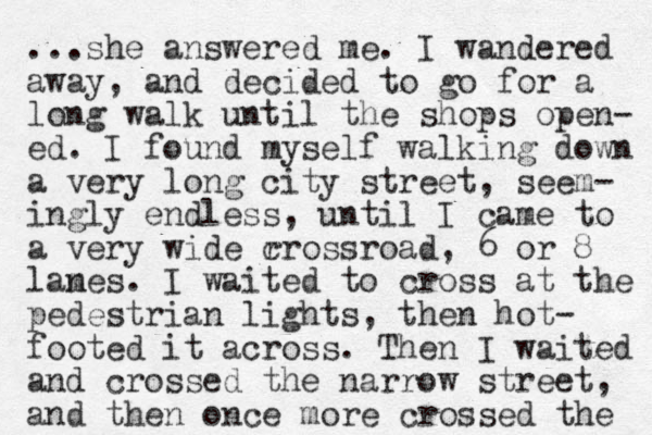 ...she answered me. I wandered away, and decided to go for a long walk until the shops open- ed. I found myself walking down a very long city street, seem- ingly endless, until I came to a very wide r crossroad, 6 or 8 lam nes. I waited to cross at the pedestrian lights, then hot- footed it across. Then I waited and crossed the narrow street, and then once more crossed the 