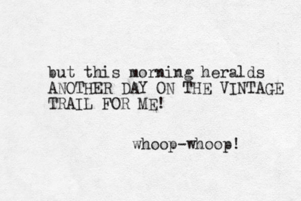 but this morning heralds ANOTHER DAY ON THE VINTAGE TRAIL FOR ME! whoop-whoop! 