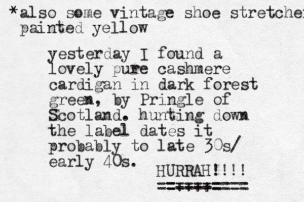 yesterday I found a lovely pure cashmere cardigan in dark forest green, by Pringle of Scotland. hunting down the label dates it probably to late 30s/ early 40s. HURRAH!!!! ==++++= ========= *also some vintage shoe stretcher painted yellow 