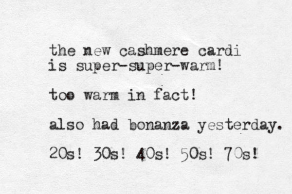 the new cashmere cardi is super-super-warm! too warm in fact! also had bonanza yesterday. 20s! 30s! 40s! 50s! 70s! 