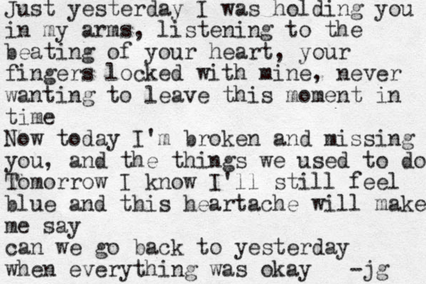 Just yesterday I was holding you in my arms, listening to the beating of your heart, your fingers locked with mine, never wanting to leave this moment in time Now today I'm broken and missing you, and the things we used to do Tomorrow I know I'll still feel blue and this heartache will make me say can we go back to yesterday when everything was okay -jg 