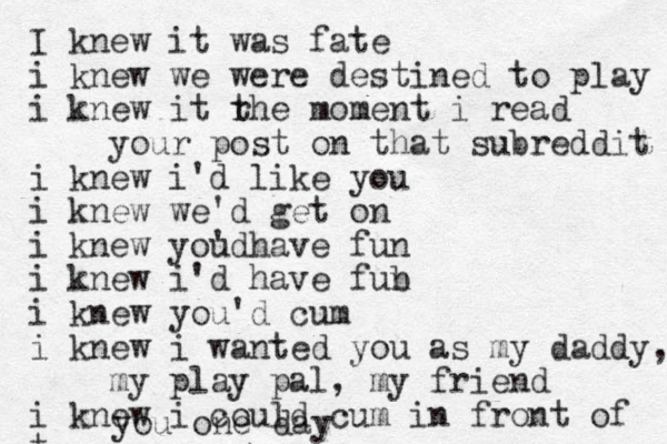 I knew it was fate i knew we were destined to play i knew it rhe t moment i read your post on that subreddit i knew i'd like you i knew we'd get on i knew youd ' have fun i knew i'd have fub n i knew you'd cum i knew i wanted you as my daddy, m my play pal, my friend i knew i could cum in front of t you one day