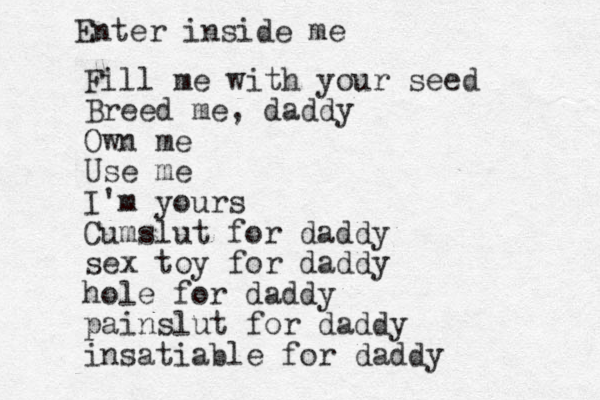 Fill me with your seed Breed me, daddy Own me Use me I'm yours Cumslut for daddy sex toy for daddy hole for daddy painslut for daddy insatiable for daddy Enter inside me 