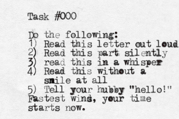Task #000 Do the following: 1) Read this letter out loud 2) Read this part silently 3) read this in a whisper 4) Read this without a snile m at all 5) Tell your hubby "hello!" Fastest wind s, your time starts now . 