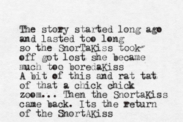 The story started long ago and lasted too long so the SnorTaKiss took off got lost she became much too boredaKiss A bit of this and rat tat of that a chick chick zoom... Then the SnortaKiss came back. Its the return of the SnortAKiss 