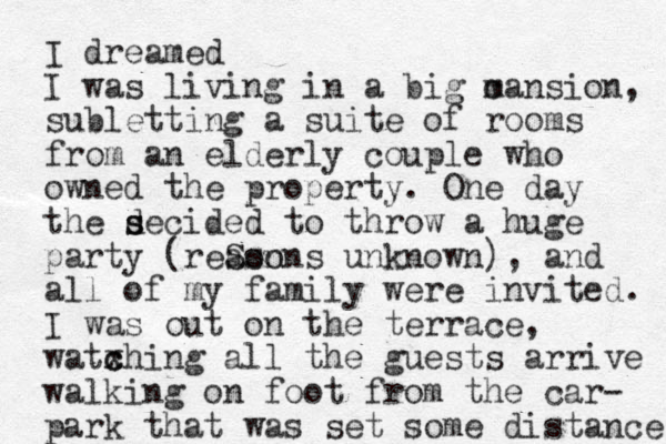 I dreamed I was living in a big c mansion, subletting a suite of rooms from an elderly couple who owned the property. One day the secided d s to throw a huge party (reSon asons unknown) , and all of my family were invited. I was out on the terrace, watxhing c c all the guest s arrive walking on foot from the car- park that was set some distance 