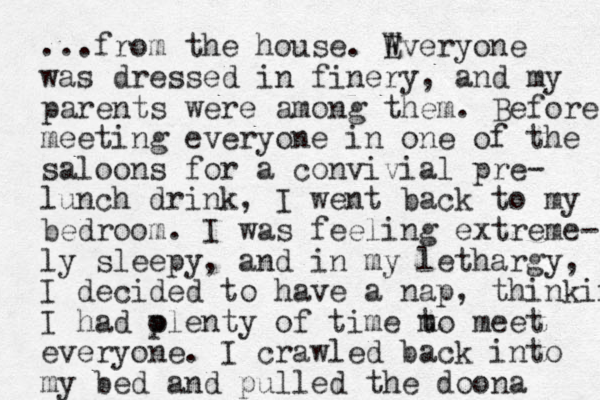 ...from the house. Wveryone E was dressed in finery, and my parents were among them. Before meeting everyone in one of the saloons for a convivial pre- lunch drink, I went back to my bedroom. I was feeling extreme- ly sleepy, and in my lethargy, I decided to have a nap, thinking I had olenty of time p m to meet everyone. I crawled back into my bed and pulled the doona 