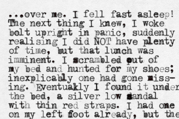 ...over me. I fell fast asleep! The next thing I knew, I woke bolt upright in panic, suddenly realising I did NOT have plenty of time, but that lunch was imminent. I scrambled put o of my bed and hunted for my shoes; inexplicably one had gone miss- ing. Eventuakly l l I found it under the bed, a silver low d s sandal with thin red straps. I had one on my left doot f f already, but the 