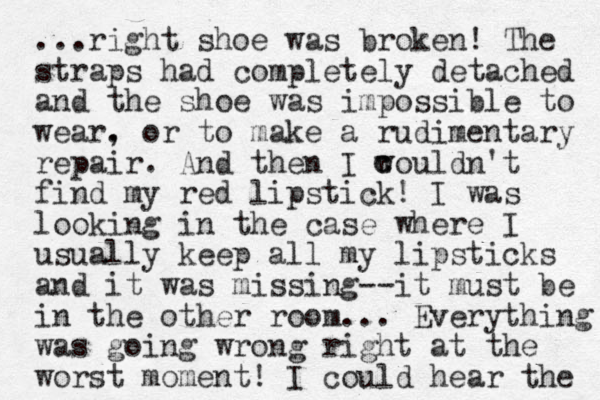 ...right shoe was broken! The straps had completely detached and the shoe was impossible to wear. , or to make a rudimentary repair. And the n I wouldn't find my red lipstick! I was looking in the case where I usually keep all my lipsticks and it was missing--it must be in the other room... Everything was going wrong right at the worst moment! I could hear the c c 