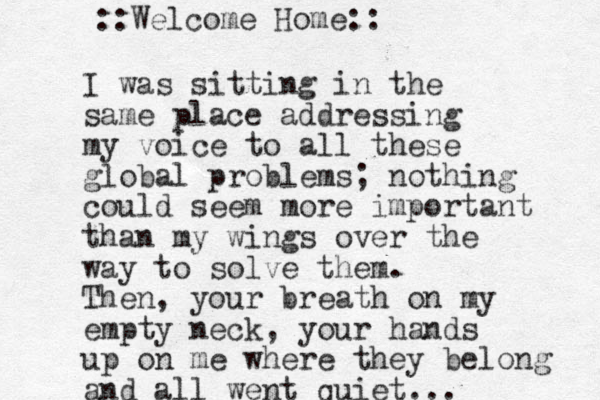 I was sitting in the same place addressing my voice to all these global problems; nothing could seem more important than my wings over the way to solve them. Then, your breath on my empty neck, your hands up on me where they belong and all went quiet... ::Welcome Home::