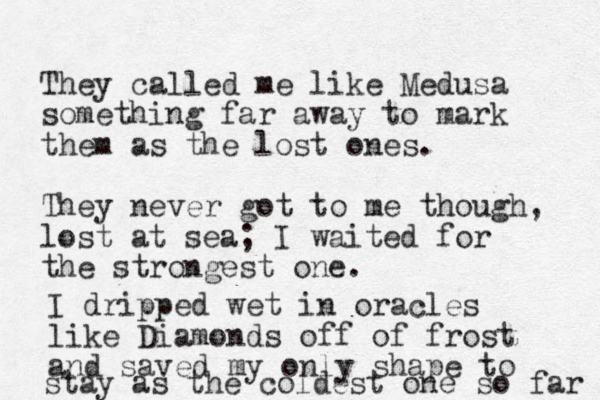 They called me like Medusa something far away to mark them as the lost ones. They never got to me though, lost at sea; I waited for the strongest one. I dripped wet in oracles like Diamonds off of frost and saved my only shape to stay as the coldest one so far 