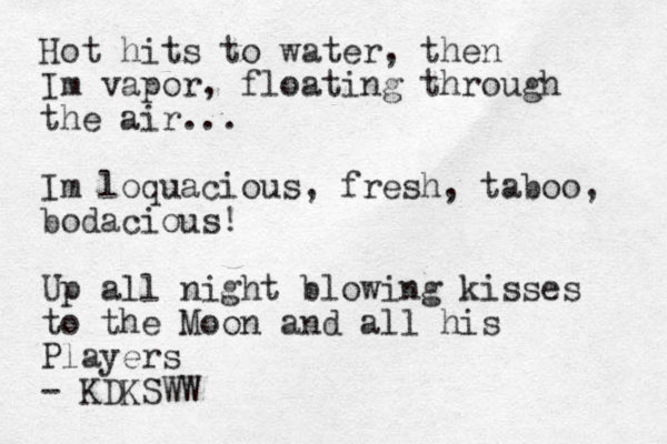 Hot hits to water, then Im vapor, floating through the air... Im loquacious, fresh, taboo, bodacious! Up all night blowing kisses to the Moon and all his Players - KDKSWW