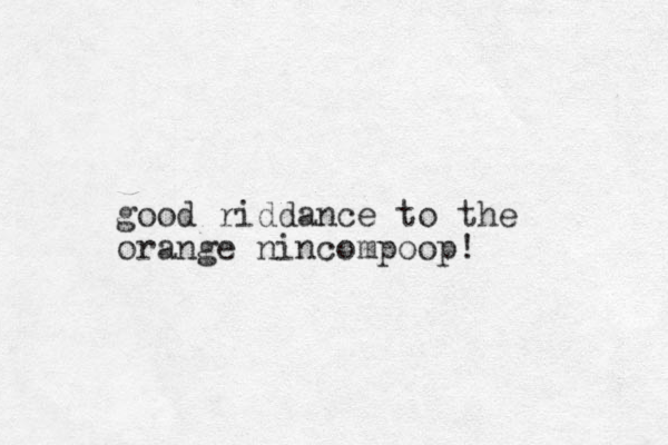 good riddance to the orange nincompoop! 