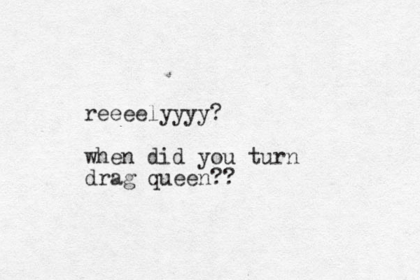 reeeelyyyy? when did you turn drag queen?? 