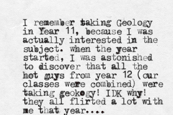 I remember s t taking Geology in Year 11, because I was actually interested in the subject. when the year started, I was astonished to discover that all the hot guys from year 12 (our classes were combined) were taking geokogy! IDK why! they all flirted a lot with me that year....