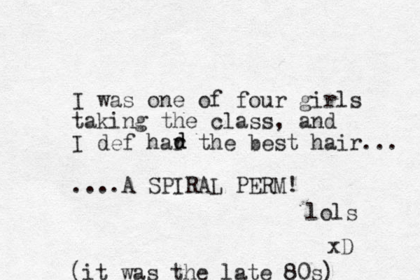 I was one of four girls taking the class, and I def har the best hair... .... A SPIRAL PERM! lols xD d d (it was the late 80s) 