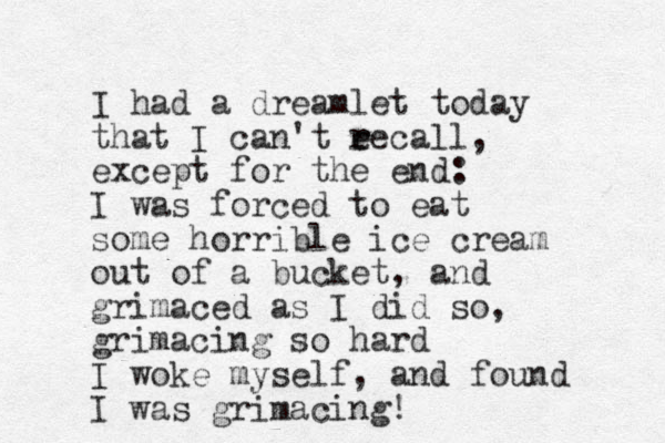 I had a dreamlet today that I can't ee r r call, except for the end: I was forced to eat some horrible ice cream out of a bucket, and grimaced as I did so, grimacing so hard I woke myself, and found I was grimacing! 