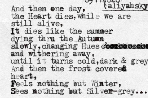 And then one day , the Heart dies,while we are still alive, it I I dies like the summer mer dying thru the Autumn u slowly,changing Hues & withering oooooooooo oooooooooooo xxxxxxxxxxx and withering away, until it turns cold ,dark & grey And then the frost coveret d d d heart, feels F F F nothing but Winter, Sees nothing but Silver-grey... 09112020 ( (aliyahsky ___________ 