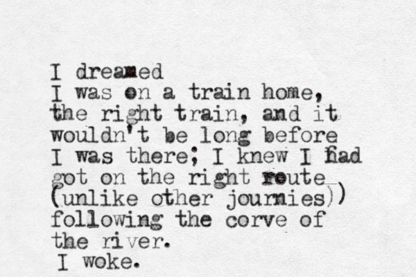 I dreamed I was on a train home, the right train, and it wouldn't be long before I was there; I knew I f had got on the right route (unlike other journies) following the corve of the river. ) I woke.