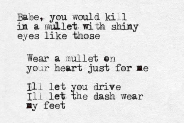 Babe, you would kill in a mullet with shiny eyes like those Wear a mullet on your heart just for me Ill let you drive Ill let the dash wear my feet 
