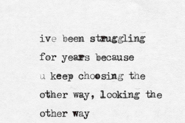 ive been struggling for years because u keep choosing the other way, looking the other way