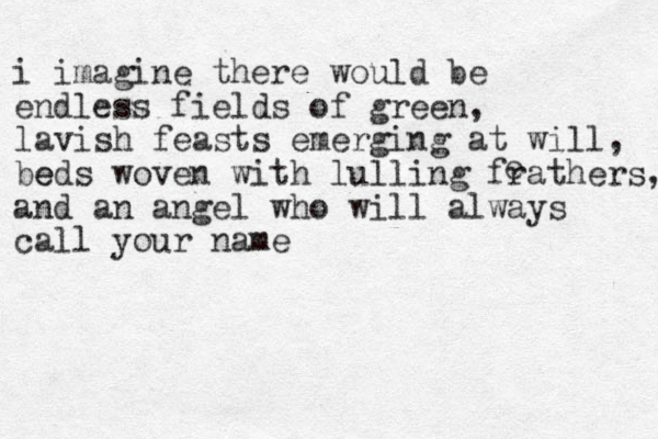 i imagine there would be endless fields of green, lavish feasts emerging at will, be eds woven with lulling fra thers, and an angel who will always call your name e 