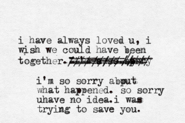 i have always loved u, i wish we could have been together. i' m a s so sprry o - - ----/////----- ----- i'm so sorry abp out what happened. so sorry uhave no idea.i was trying to save you. ----------/---- ------------ ------------- //// -///// 