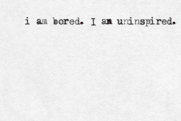 i am bored. I an uninspired. 