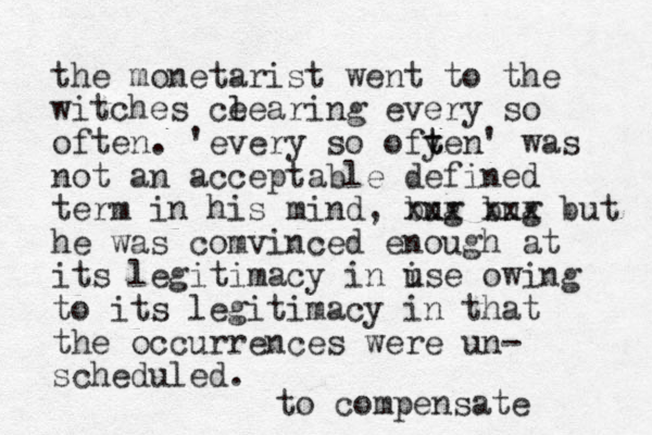 the monetarist went to the witches ce learing every so often. 'every so ofye t t n' was not an acceptable defined term in his mind, bug xxx bug xxx but he was comvinced enough at its legitimacy in i use owing to its legitimacy in that the occurrences were un- scheduled. to compensate 