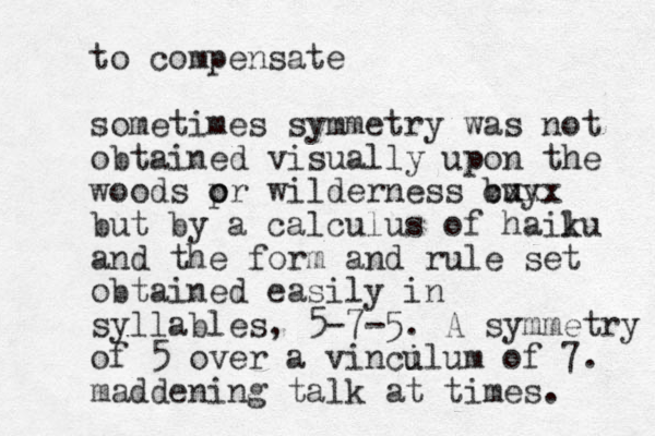to compensate sometimes symmetry was not obtained visually upon the woods pr o o wilderness buy cxxx but by a calculus of hailu k and the form and rule set obtained easily in syllables, 5-7-5. A symmetry of 5 over a vincil u um of 7. maddening talk at times. 