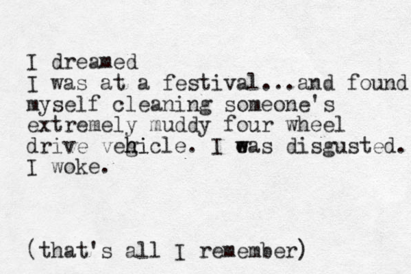 I dreamed I was at a festival...and found myself cleaning someone's extremely muddy four wheel drive vegicle h hi . I eas w w disgusted. I woke. (that's all I remember)