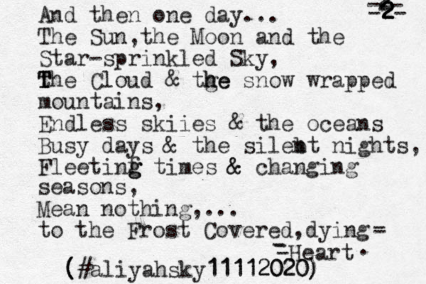 And then one day... The Sun ,the Moon and the Star-sprinkled Sky, t T T The Cloud & tge h he snow wrapped mountains, Endless skiies & the oceans Busy days & the sileb nt nights, Fleetinf g g g times & & changing seasons, Mean nothing,... to the Frost Covered,dying - - -Heart - - - 2- 2 2 2 2 2 2- - . #aliyahsky11112020) ( ( ( 11112020) )