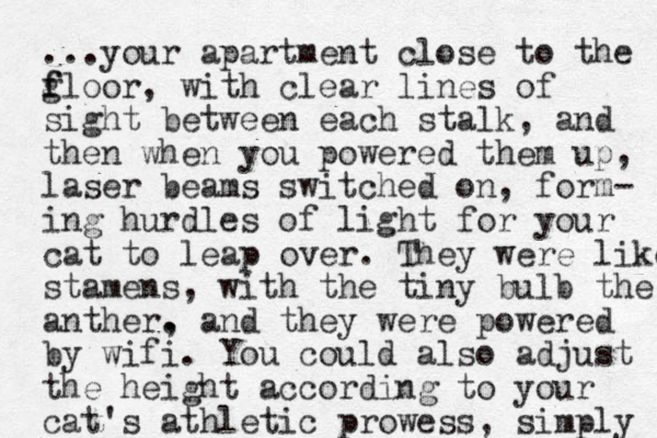 ...your apartment close to the g f floor, with clear lines of sight between each stalk, and the n when you powered them up, laser beams switched on, form- ing hurdles of light for your cat to leap over. They were like stamens, with the tiny bulb the anther. , and they were powered by wifi. You could also adjust the height according to your cat's athletic prowess, simply 