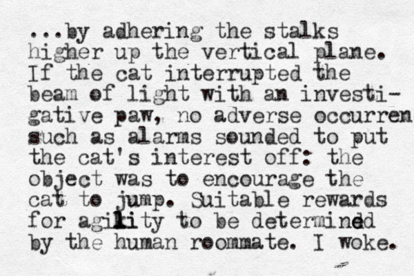 ...by adhering the stalks higher up the vertical plane. If the cat interrupted the beam of light with an investi- gative paw, no adverse occurrenc such as alarms sounded to put the cat's interest off: the object was to encourage the cat to jump u . Suitable rewards for agikity l l l li to be determind ed e by the human roommate. I woke. 