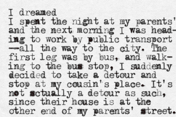 I dreamed I spent the night at my parents' and the next morning I was head- ing to work by public transport --all the way to the city. The first leg was by bus, and walk- ing to the bus stop, I suddenly decided to take a detour and stop at my cousin's place. It's not sctually a detour as such, since their house is at the other end of my parents' street. 