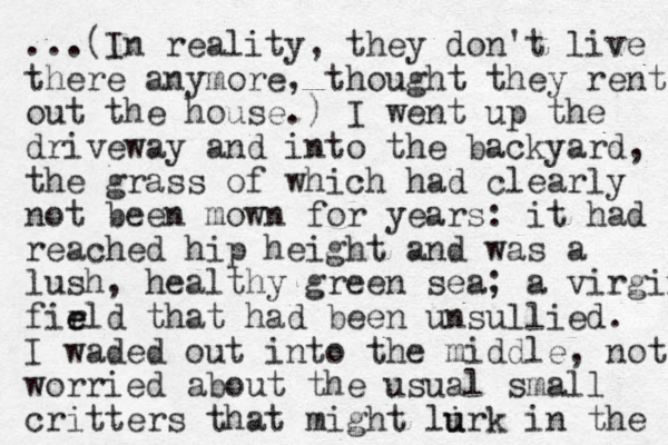 ...(In reality, they don't live there anymore, thought they rent out the house.) I went up the driveway and into the backyard, the grass of which had clearly not been mown for years: it had reached hip height and was a lush, healthy green sea; a virgin firld e e that had been unsullied. I waded out into the middle, not worried about the usual small critters that might lirk u u in the 
