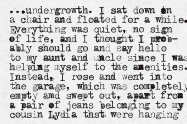 ...undergrowth. I sat down in o a chair and floated for a while. Everything was quiet, no sign of life, and I thought I prob- ably should go and say hello to my aunt and uncle since I was helping myself to the amenities. Instead, I rose and went into the garage, which was completely empty amd swept out, apart from a pair of jeans belonging to my cousin Lydia thst were hanging 
