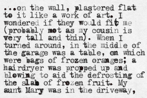 ...on the wall, plastered flat to it like a work of art. I wondered if they would fir me ( t t (probably mot as my cousin is very tall and thin). When I turned around, in the middle of the garage was a table, on which were bags of frozen oranges; a hairdryer was propped up and blowing to aid the defrosting of the slan b b of frozen fruit. My aunt Mary was in the driveway, 