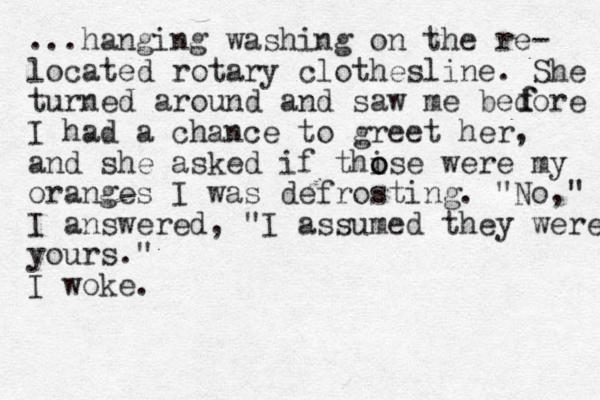 ...hanging washing on the re- located rotary clothesline. She turned around and saw me bedore I had a chance to greet her, and she asked if thise o o were my oranges I was defrosting. "No," I answered, "I assumed they were yours." I woke. f f 