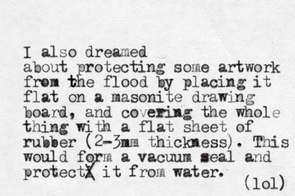 I also dreamed about protecting some artwork from rhe flood by t t placing it flat on a masonite drawing board, and covering the whole thing with a flat sheet of rubber (2-3mm thickness) . This would form a vacuum seal and protecti / it from water. \ (lol) 