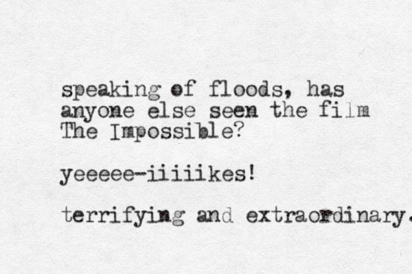 speaking of floods, has anyone else seen the film The Impossible? yeeeee-iiiiikes! terrifying and extraordinary. 