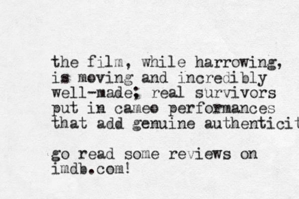 the film, while harrowing, is moving and incredibly well-made. ; real survivors put in cameo performances that add genuine authenticity go read some reviews on imdb.com! 