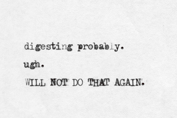 digesting probably. ugh. WILL NOT DO THAT AGAIN. 