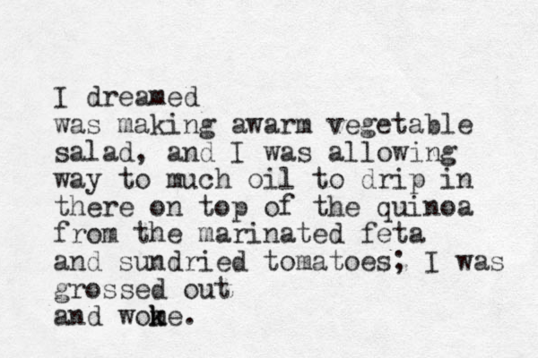 I dreamed was making awarm vegetable salad, and I was allowing way to much oil to drip in there on top of the quinoa from the marinated feta and sundried tomatoes; I was grossed out and wome k k .
