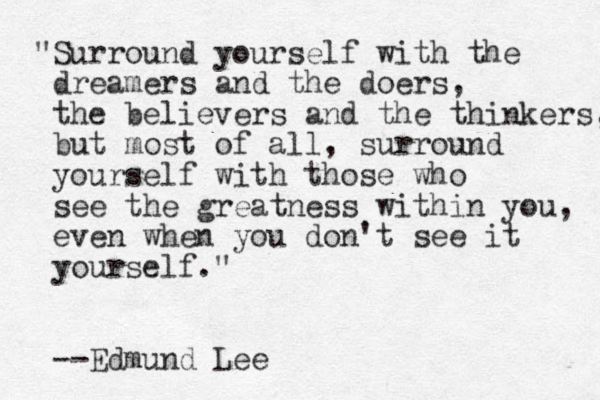 "Surround yourself with the dreamers and the doers, the believers and the thinkers, but most of all, surround yourself with those who see the greatness within you, even when you don't see it yourself." --Edmund Lee