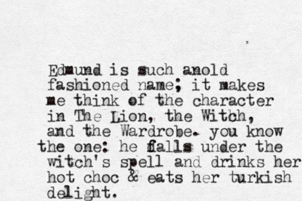 Edmund is such anold fashioned name, ; it makes me think of the character in The Lion, the With ch, and the Wardrobe. you know he t one: he d f falls under the witch's spell and drinks her hot choc & eats her turkish delight.